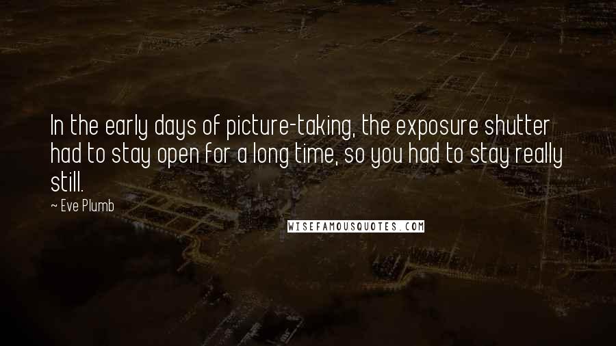 Eve Plumb Quotes: In the early days of picture-taking, the exposure shutter had to stay open for a long time, so you had to stay really still.