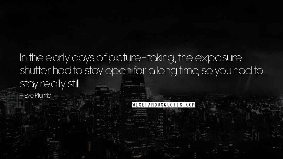 Eve Plumb Quotes: In the early days of picture-taking, the exposure shutter had to stay open for a long time, so you had to stay really still.