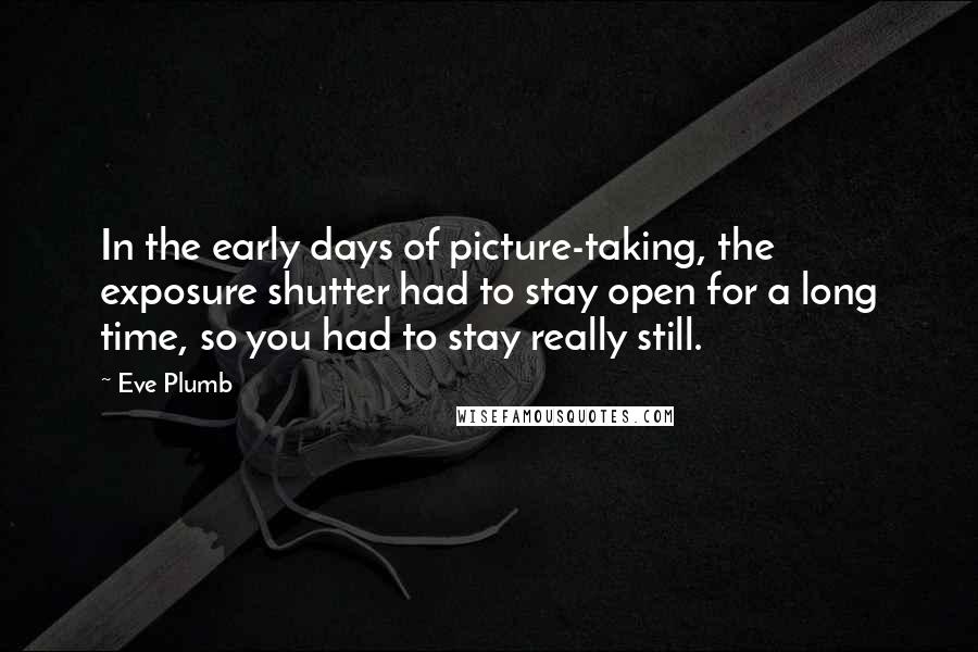 Eve Plumb Quotes: In the early days of picture-taking, the exposure shutter had to stay open for a long time, so you had to stay really still.