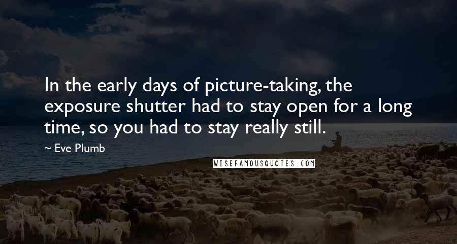 Eve Plumb Quotes: In the early days of picture-taking, the exposure shutter had to stay open for a long time, so you had to stay really still.