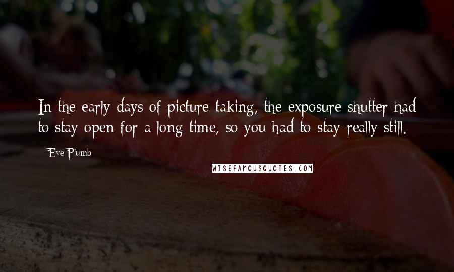 Eve Plumb Quotes: In the early days of picture-taking, the exposure shutter had to stay open for a long time, so you had to stay really still.