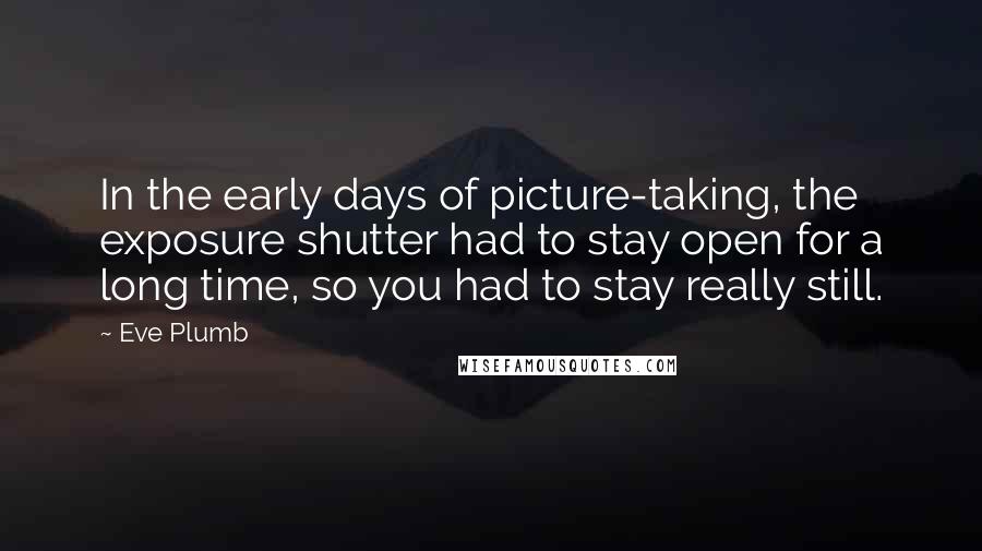 Eve Plumb Quotes: In the early days of picture-taking, the exposure shutter had to stay open for a long time, so you had to stay really still.