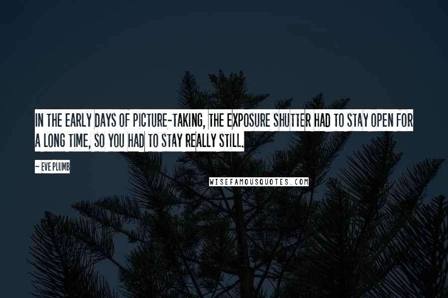 Eve Plumb Quotes: In the early days of picture-taking, the exposure shutter had to stay open for a long time, so you had to stay really still.
