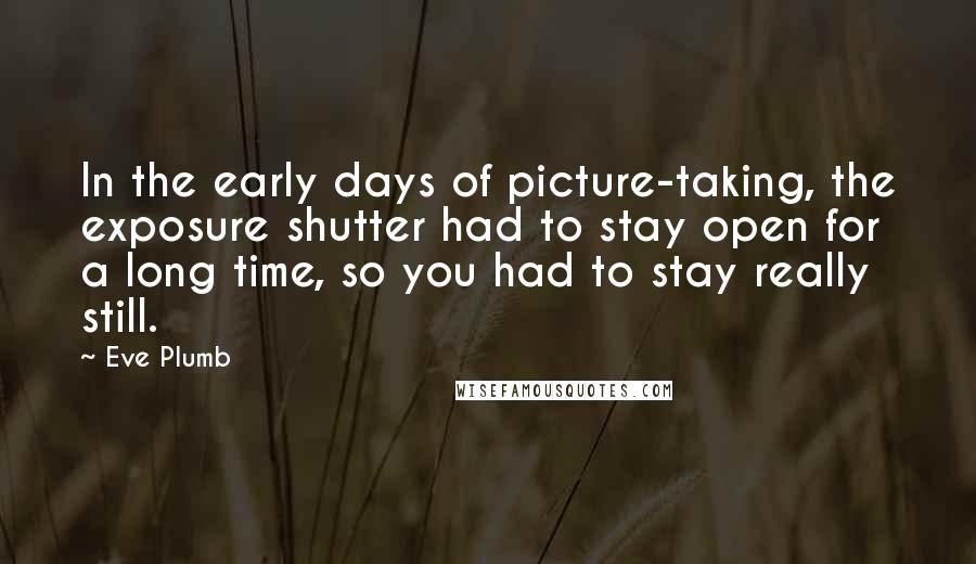 Eve Plumb Quotes: In the early days of picture-taking, the exposure shutter had to stay open for a long time, so you had to stay really still.