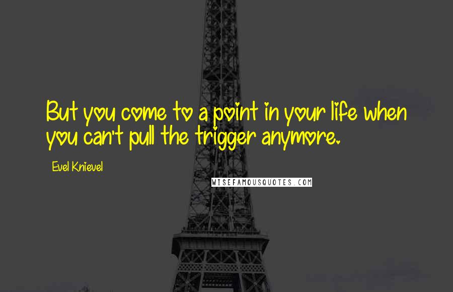 Evel Knievel Quotes: But you come to a point in your life when you can't pull the trigger anymore.