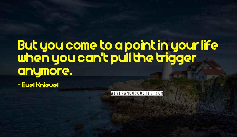 Evel Knievel Quotes: But you come to a point in your life when you can't pull the trigger anymore.