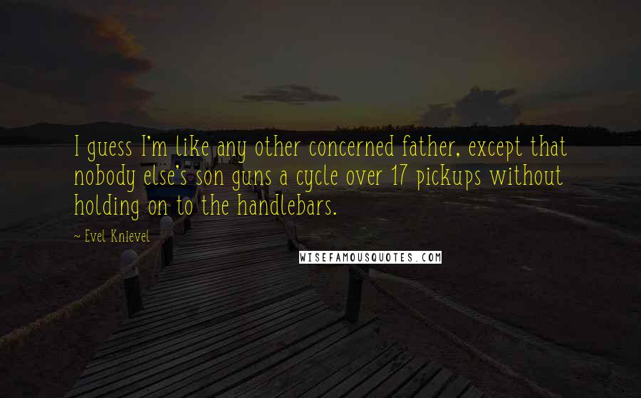 Evel Knievel Quotes: I guess I'm like any other concerned father, except that nobody else's son guns a cycle over 17 pickups without holding on to the handlebars.