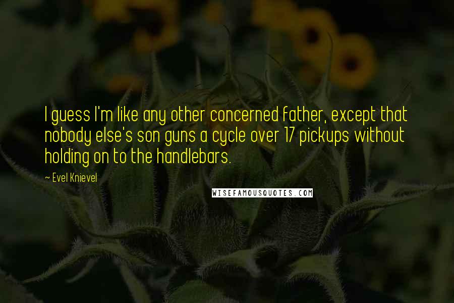 Evel Knievel Quotes: I guess I'm like any other concerned father, except that nobody else's son guns a cycle over 17 pickups without holding on to the handlebars.