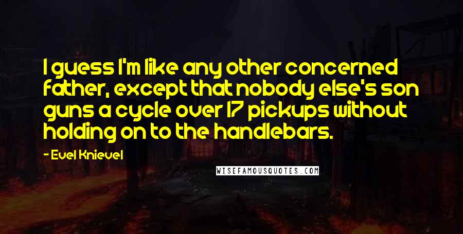 Evel Knievel Quotes: I guess I'm like any other concerned father, except that nobody else's son guns a cycle over 17 pickups without holding on to the handlebars.