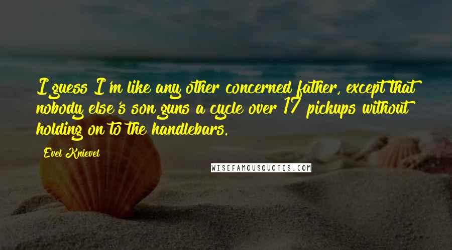 Evel Knievel Quotes: I guess I'm like any other concerned father, except that nobody else's son guns a cycle over 17 pickups without holding on to the handlebars.