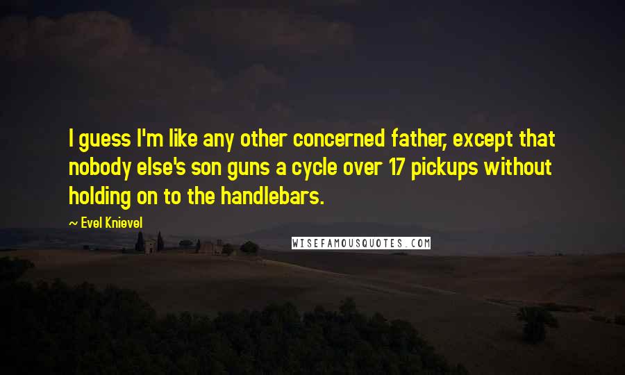 Evel Knievel Quotes: I guess I'm like any other concerned father, except that nobody else's son guns a cycle over 17 pickups without holding on to the handlebars.