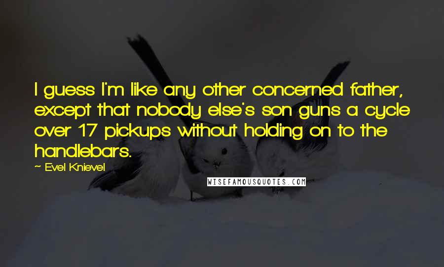 Evel Knievel Quotes: I guess I'm like any other concerned father, except that nobody else's son guns a cycle over 17 pickups without holding on to the handlebars.