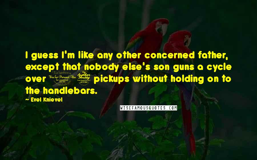 Evel Knievel Quotes: I guess I'm like any other concerned father, except that nobody else's son guns a cycle over 17 pickups without holding on to the handlebars.