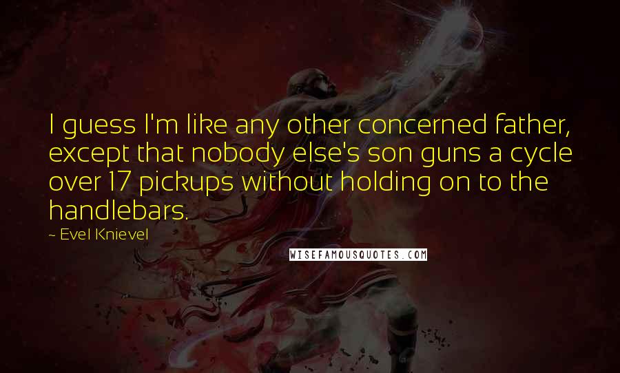 Evel Knievel Quotes: I guess I'm like any other concerned father, except that nobody else's son guns a cycle over 17 pickups without holding on to the handlebars.