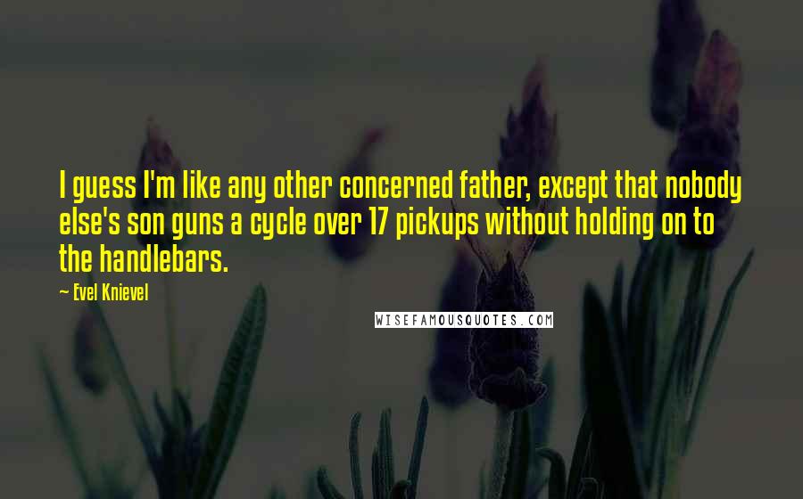 Evel Knievel Quotes: I guess I'm like any other concerned father, except that nobody else's son guns a cycle over 17 pickups without holding on to the handlebars.