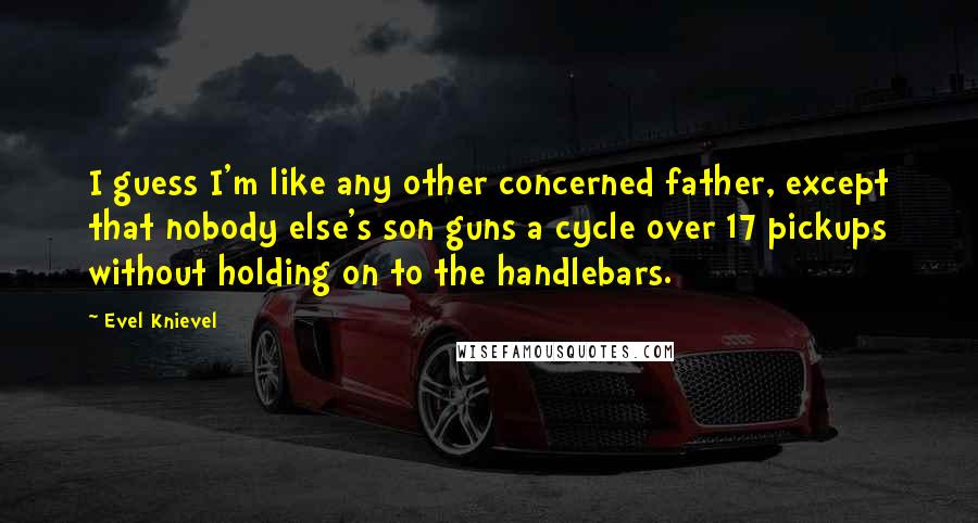 Evel Knievel Quotes: I guess I'm like any other concerned father, except that nobody else's son guns a cycle over 17 pickups without holding on to the handlebars.