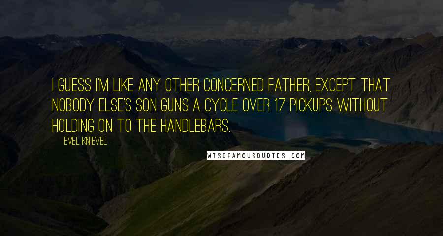 Evel Knievel Quotes: I guess I'm like any other concerned father, except that nobody else's son guns a cycle over 17 pickups without holding on to the handlebars.