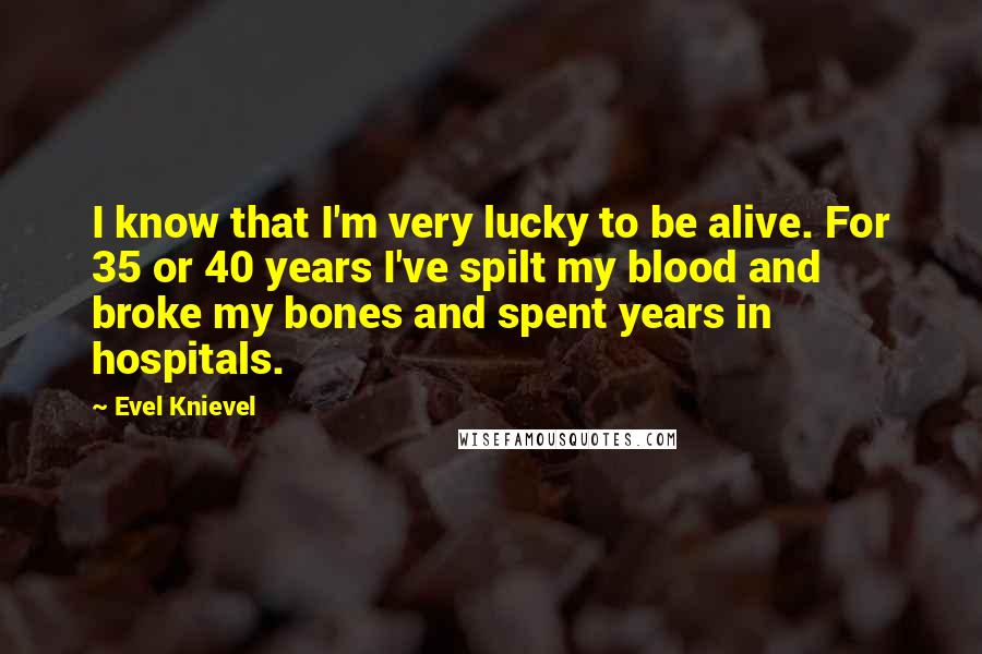 Evel Knievel Quotes: I know that I'm very lucky to be alive. For 35 or 40 years I've spilt my blood and broke my bones and spent years in hospitals.