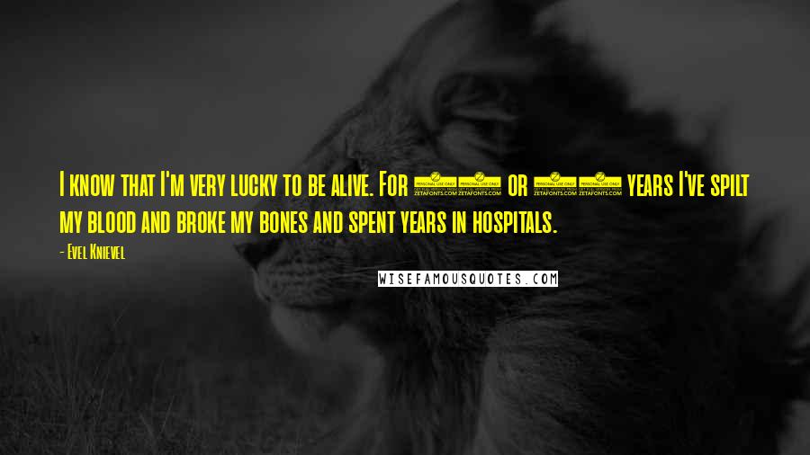 Evel Knievel Quotes: I know that I'm very lucky to be alive. For 35 or 40 years I've spilt my blood and broke my bones and spent years in hospitals.