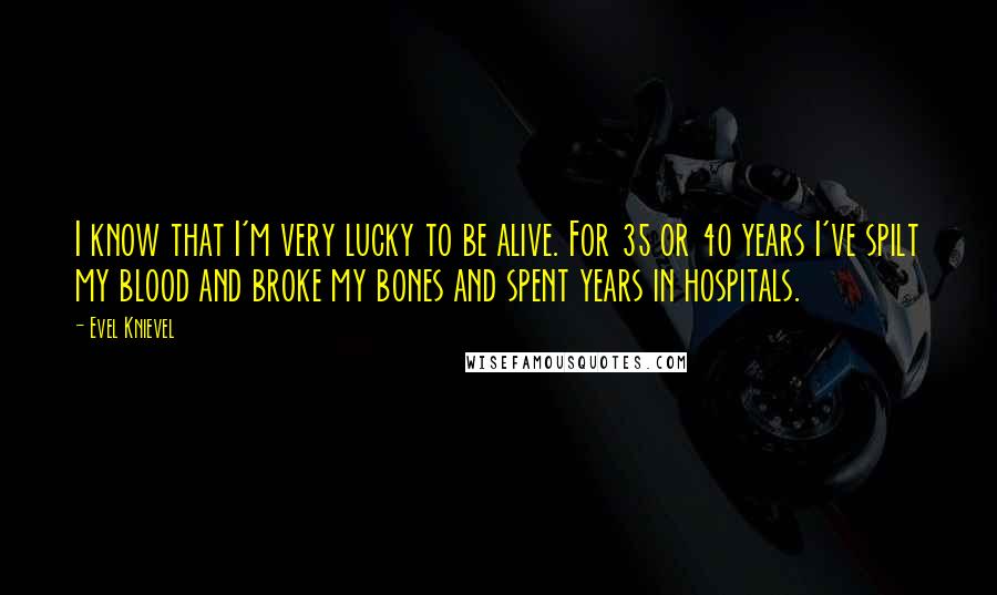 Evel Knievel Quotes: I know that I'm very lucky to be alive. For 35 or 40 years I've spilt my blood and broke my bones and spent years in hospitals.