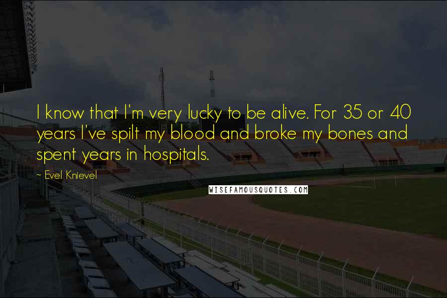 Evel Knievel Quotes: I know that I'm very lucky to be alive. For 35 or 40 years I've spilt my blood and broke my bones and spent years in hospitals.