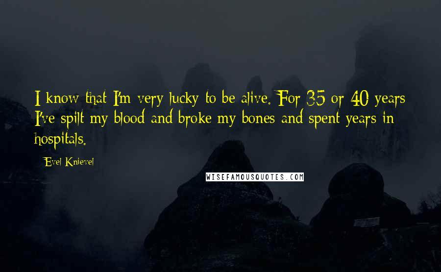 Evel Knievel Quotes: I know that I'm very lucky to be alive. For 35 or 40 years I've spilt my blood and broke my bones and spent years in hospitals.
