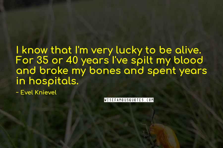 Evel Knievel Quotes: I know that I'm very lucky to be alive. For 35 or 40 years I've spilt my blood and broke my bones and spent years in hospitals.