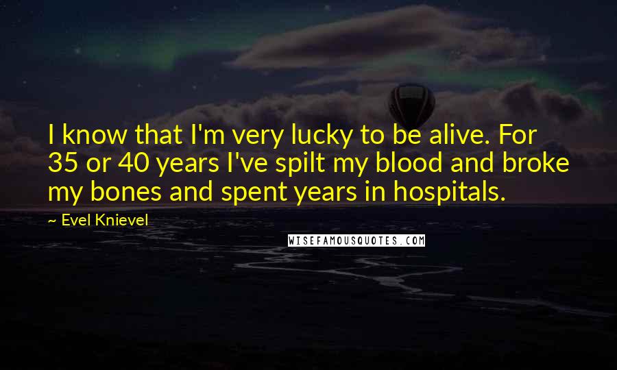 Evel Knievel Quotes: I know that I'm very lucky to be alive. For 35 or 40 years I've spilt my blood and broke my bones and spent years in hospitals.