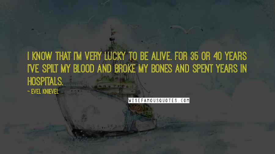 Evel Knievel Quotes: I know that I'm very lucky to be alive. For 35 or 40 years I've spilt my blood and broke my bones and spent years in hospitals.