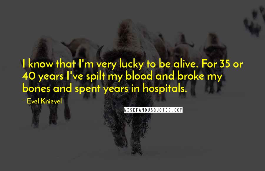 Evel Knievel Quotes: I know that I'm very lucky to be alive. For 35 or 40 years I've spilt my blood and broke my bones and spent years in hospitals.