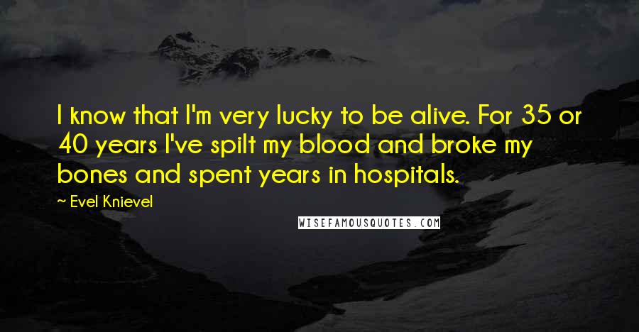 Evel Knievel Quotes: I know that I'm very lucky to be alive. For 35 or 40 years I've spilt my blood and broke my bones and spent years in hospitals.