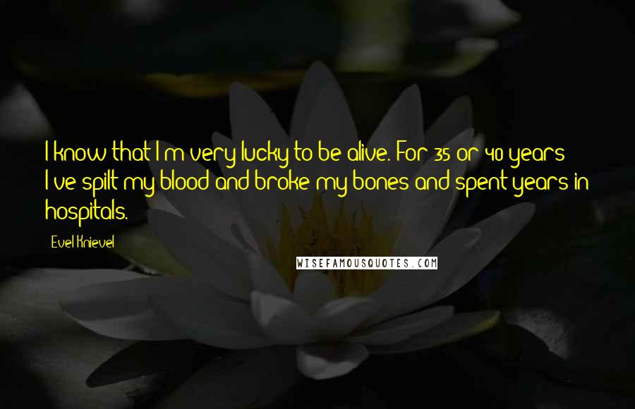 Evel Knievel Quotes: I know that I'm very lucky to be alive. For 35 or 40 years I've spilt my blood and broke my bones and spent years in hospitals.