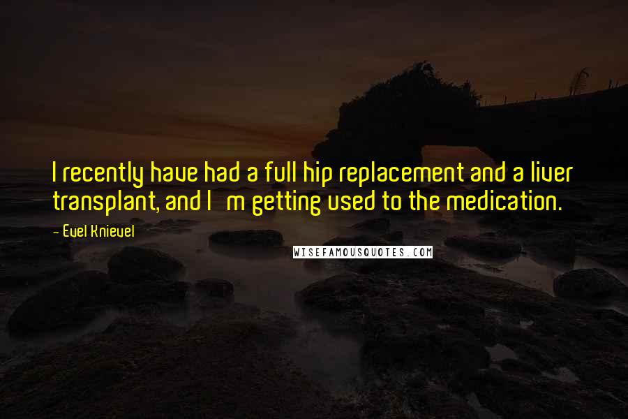 Evel Knievel Quotes: I recently have had a full hip replacement and a liver transplant, and I'm getting used to the medication.