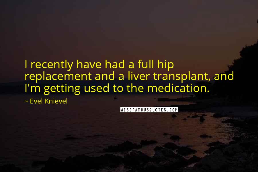 Evel Knievel Quotes: I recently have had a full hip replacement and a liver transplant, and I'm getting used to the medication.