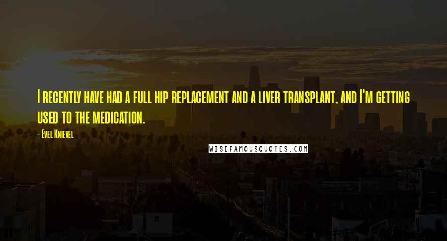 Evel Knievel Quotes: I recently have had a full hip replacement and a liver transplant, and I'm getting used to the medication.