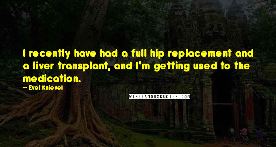 Evel Knievel Quotes: I recently have had a full hip replacement and a liver transplant, and I'm getting used to the medication.