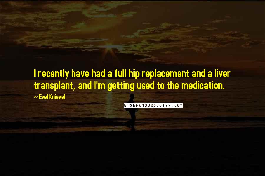 Evel Knievel Quotes: I recently have had a full hip replacement and a liver transplant, and I'm getting used to the medication.