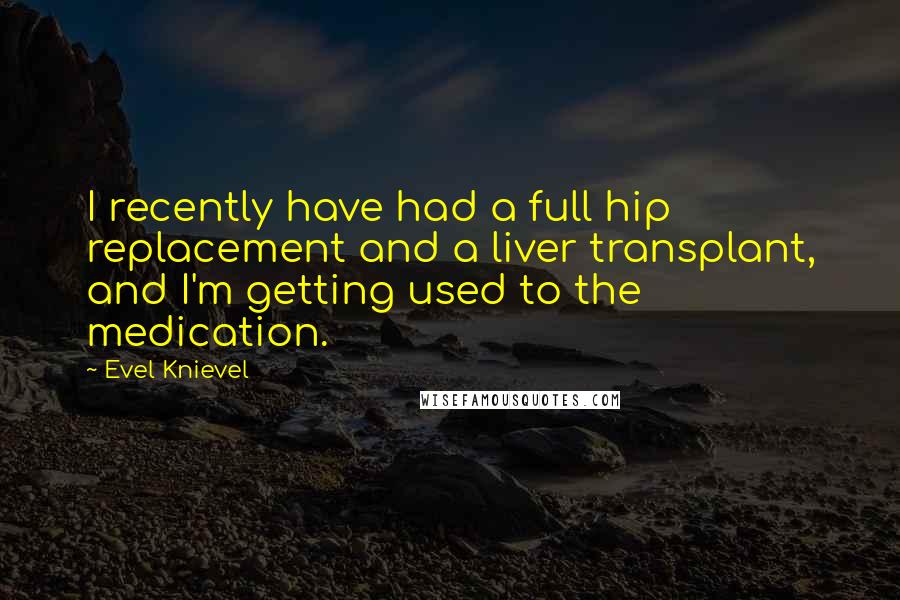 Evel Knievel Quotes: I recently have had a full hip replacement and a liver transplant, and I'm getting used to the medication.