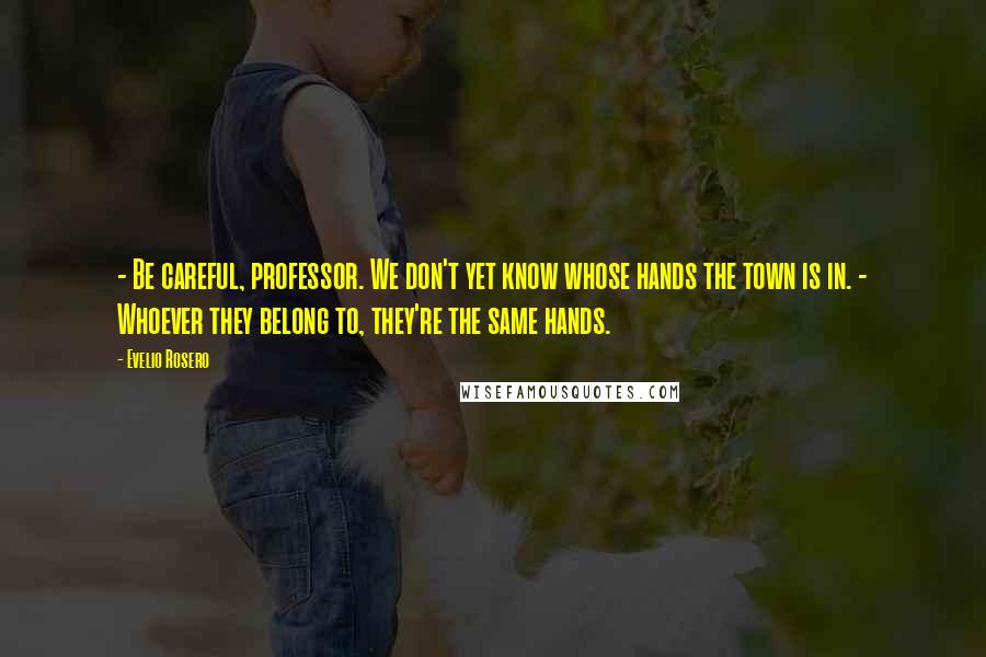 Evelio Rosero Quotes: - Be careful, professor. We don't yet know whose hands the town is in. - Whoever they belong to, they're the same hands.