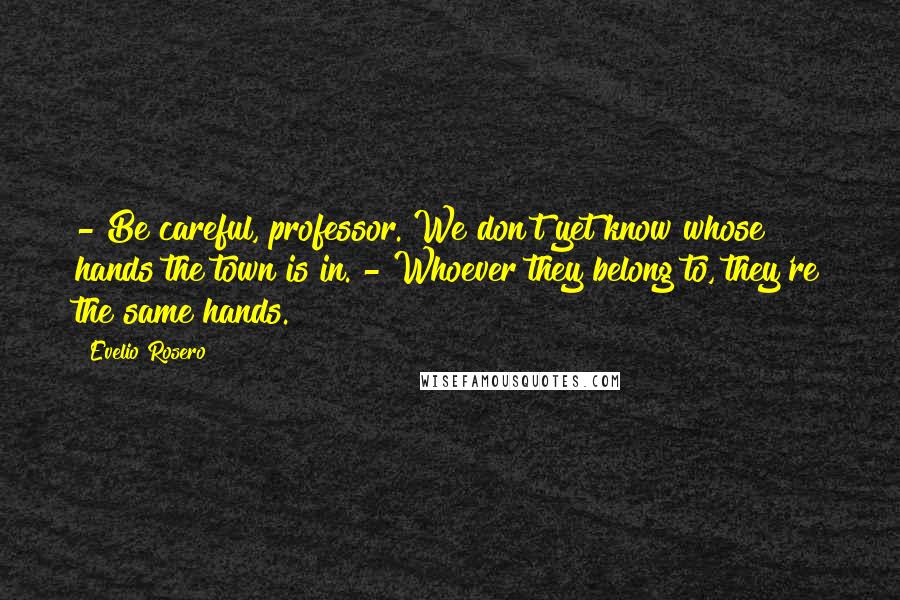 Evelio Rosero Quotes: - Be careful, professor. We don't yet know whose hands the town is in. - Whoever they belong to, they're the same hands.