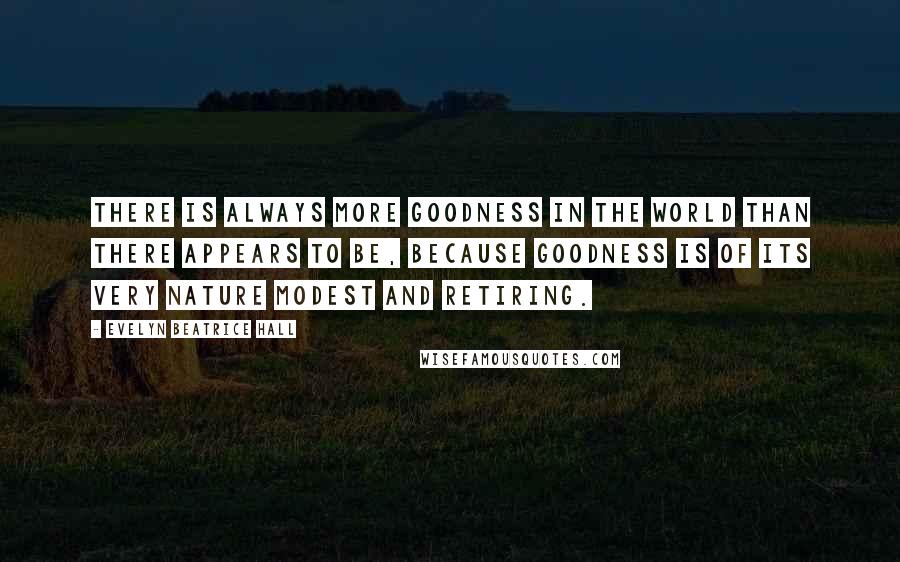 Evelyn Beatrice Hall Quotes: There is always more goodness in the world than there appears to be, because goodness is of its very nature modest and retiring.