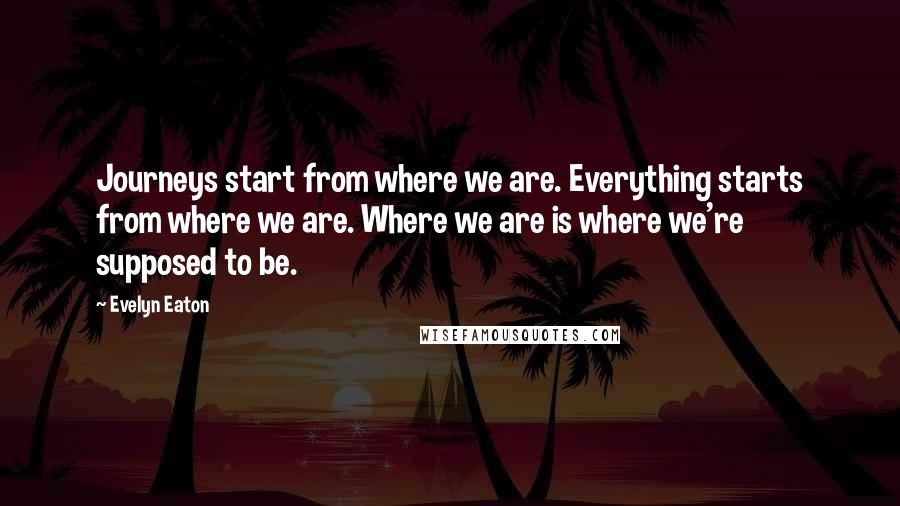 Evelyn Eaton Quotes: Journeys start from where we are. Everything starts from where we are. Where we are is where we're supposed to be.