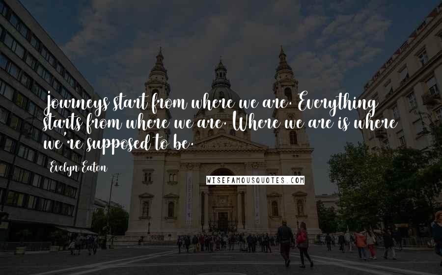 Evelyn Eaton Quotes: Journeys start from where we are. Everything starts from where we are. Where we are is where we're supposed to be.