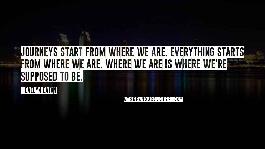 Evelyn Eaton Quotes: Journeys start from where we are. Everything starts from where we are. Where we are is where we're supposed to be.