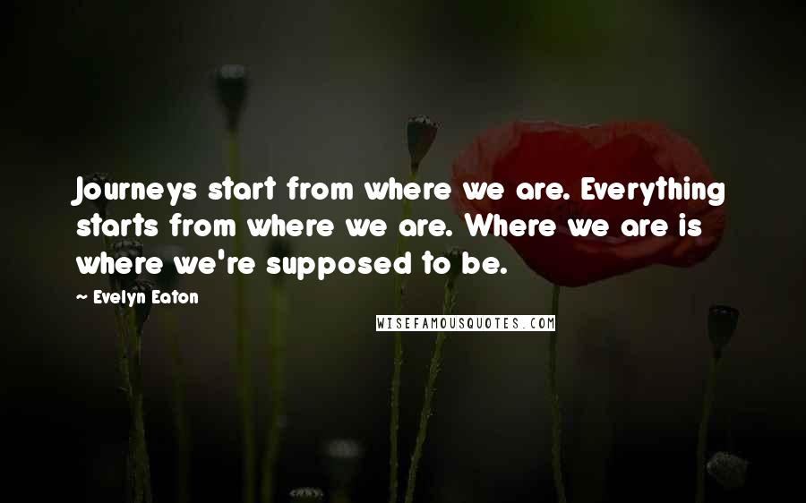 Evelyn Eaton Quotes: Journeys start from where we are. Everything starts from where we are. Where we are is where we're supposed to be.