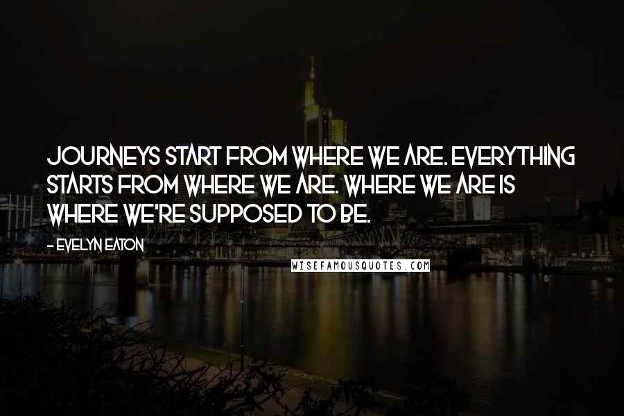 Evelyn Eaton Quotes: Journeys start from where we are. Everything starts from where we are. Where we are is where we're supposed to be.
