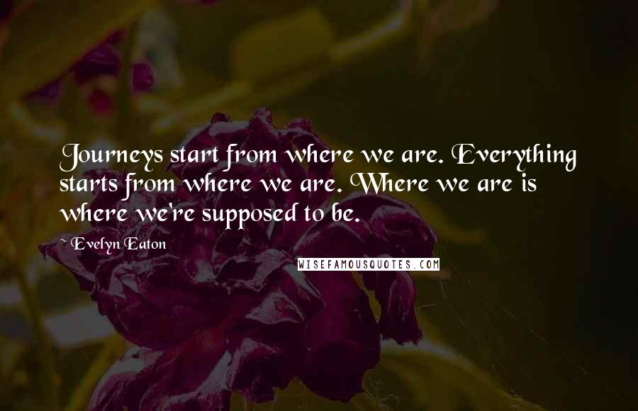 Evelyn Eaton Quotes: Journeys start from where we are. Everything starts from where we are. Where we are is where we're supposed to be.
