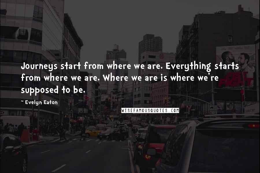 Evelyn Eaton Quotes: Journeys start from where we are. Everything starts from where we are. Where we are is where we're supposed to be.