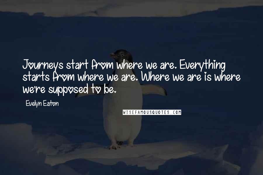 Evelyn Eaton Quotes: Journeys start from where we are. Everything starts from where we are. Where we are is where we're supposed to be.
