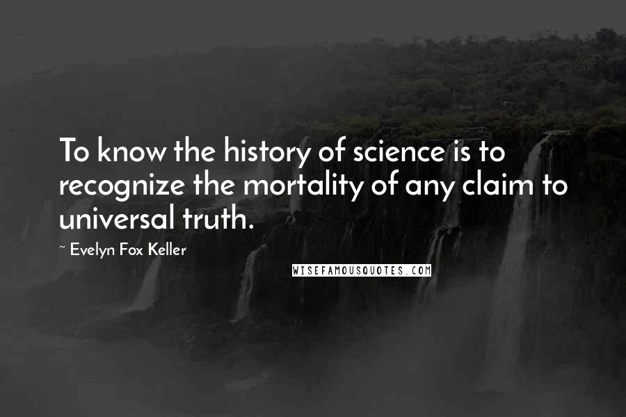 Evelyn Fox Keller Quotes: To know the history of science is to recognize the mortality of any claim to universal truth.